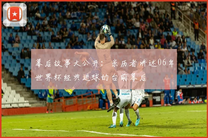 幕后故事大公开:亲历者讲述06年世界杯经典进球的台前幕后