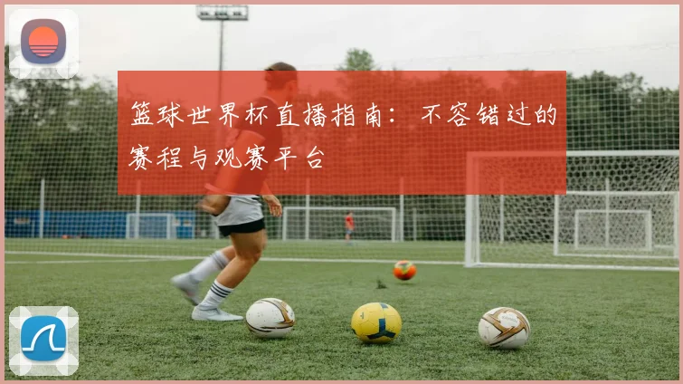 篮球世界杯直播指南：不容错过的赛程与观赛平台