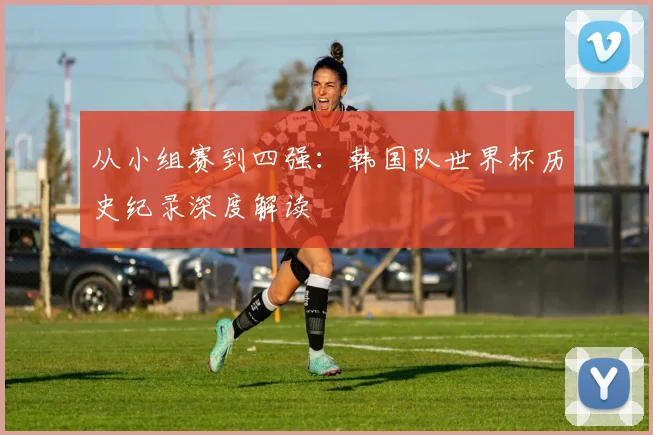 从小组赛到四强：韩国队世界杯历史纪录深度解读