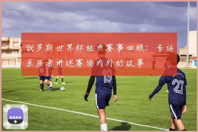 俄罗斯世界杯经典赛事回顾：专访亲历者讲述赛场内外的故事
