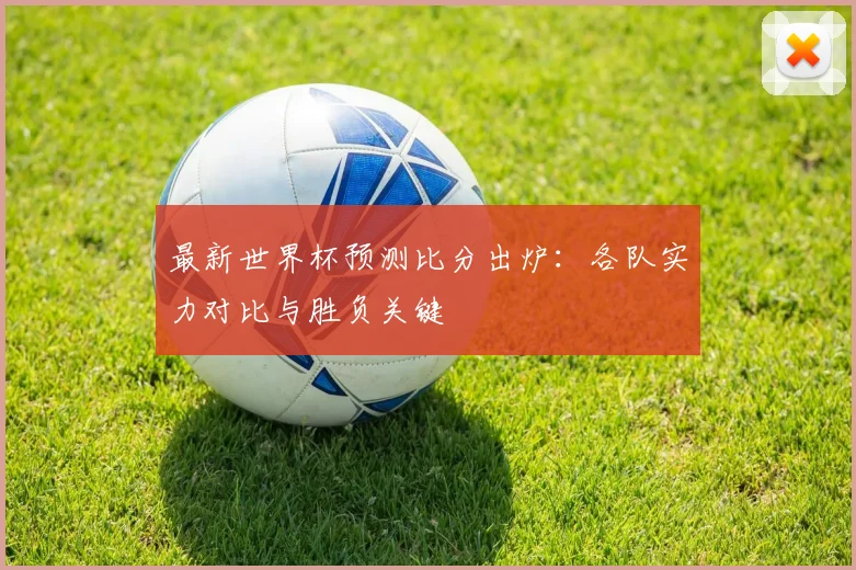 最新世界杯预测比分出炉：各队实力对比与胜负关键