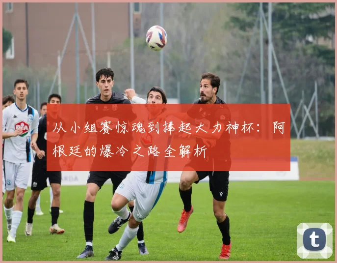 从小组赛惊魂到捧起大力神杯：阿根廷的爆冷之路全解析