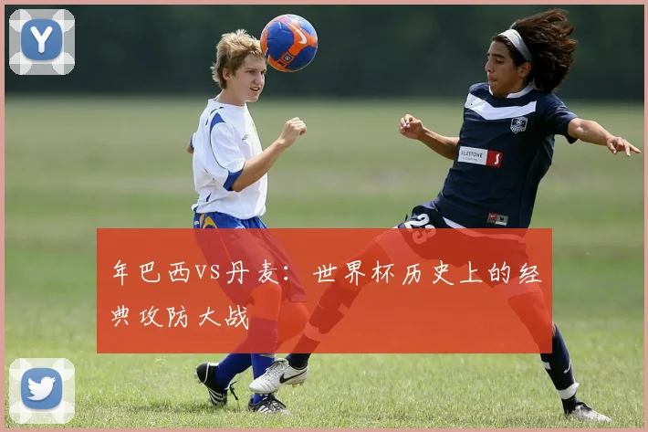 年巴西vs丹麦：世界杯历史上的经典攻防大战