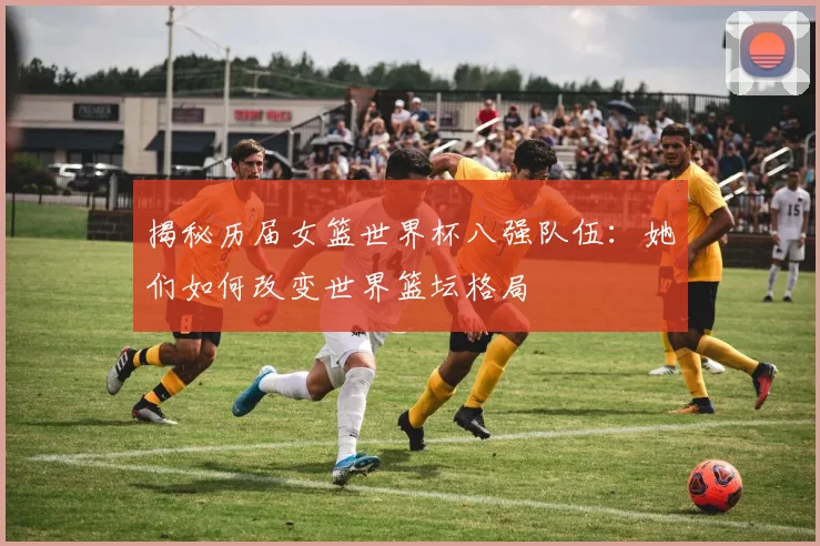 揭秘历届女篮世界杯八强队伍：她们如何改变世界篮坛格局