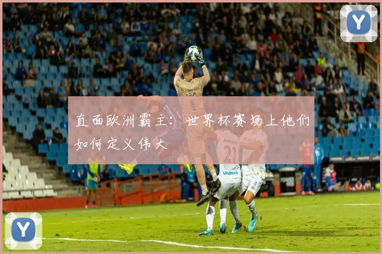 直面欧洲霸主：世界杯赛场上他们如何定义伟大