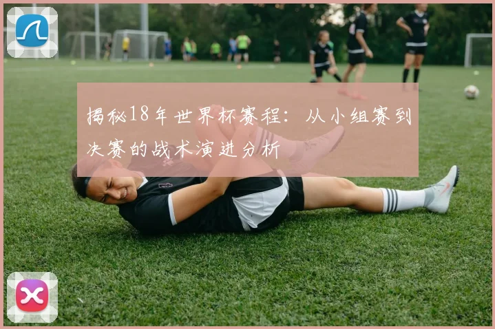 揭秘18年世界杯赛程：从小组赛到决赛的战术演进分析