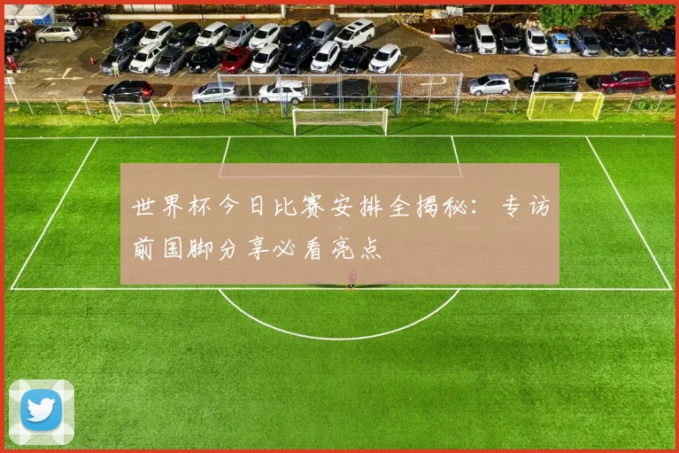世界杯今日比赛安排全揭秘：专访前国脚分享必看亮点