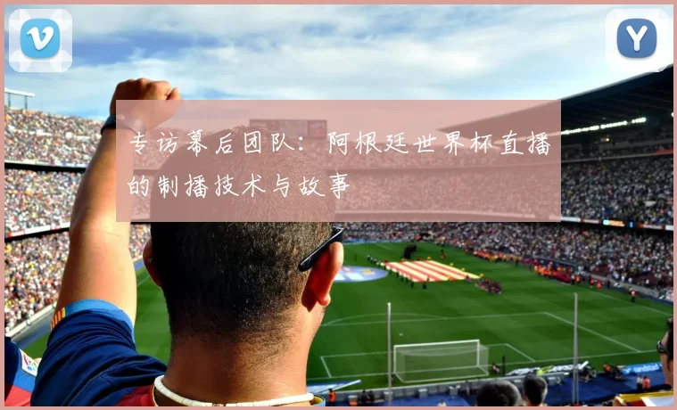 专访幕后团队：阿根廷世界杯直播的制播技术与故事