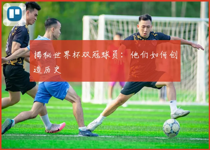 揭秘世界杯双冠球员：他们如何创造历史