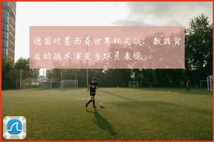 德国对墨西哥世界杯之战：数据背后的战术演变与球员表现